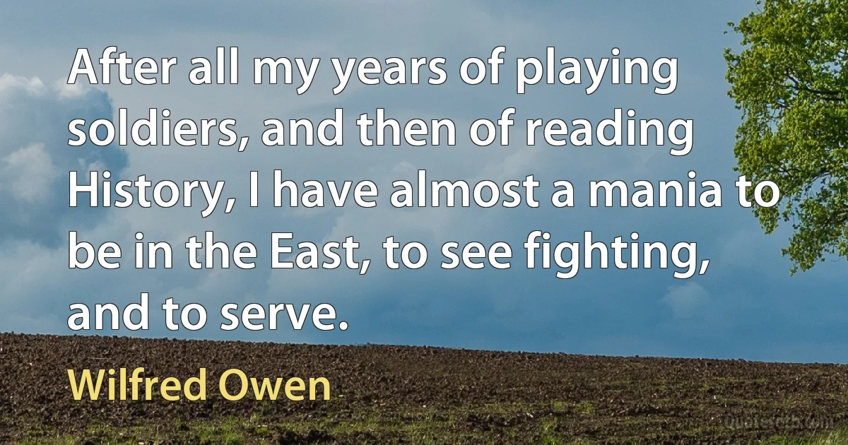 After all my years of playing soldiers, and then of reading History, I have almost a mania to be in the East, to see fighting, and to serve. (Wilfred Owen)