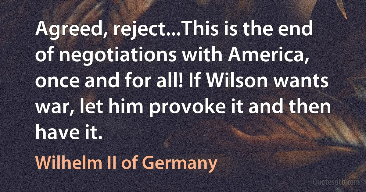 Agreed, reject...This is the end of negotiations with America, once and for all! If Wilson wants war, let him provoke it and then have it. (Wilhelm II of Germany)