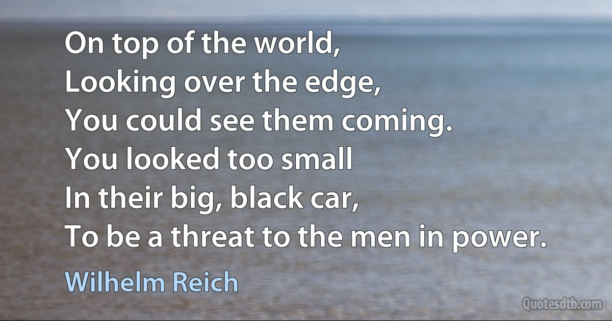 On top of the world,
Looking over the edge,
You could see them coming.
You looked too small
In their big, black car,
To be a threat to the men in power. (Wilhelm Reich)