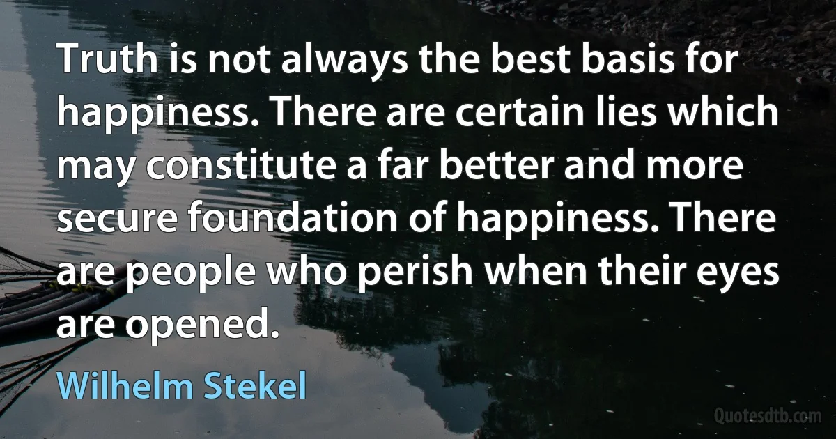 Truth is not always the best basis for happiness. There are certain lies which may constitute a far better and more secure foundation of happiness. There are people who perish when their eyes are opened. (Wilhelm Stekel)