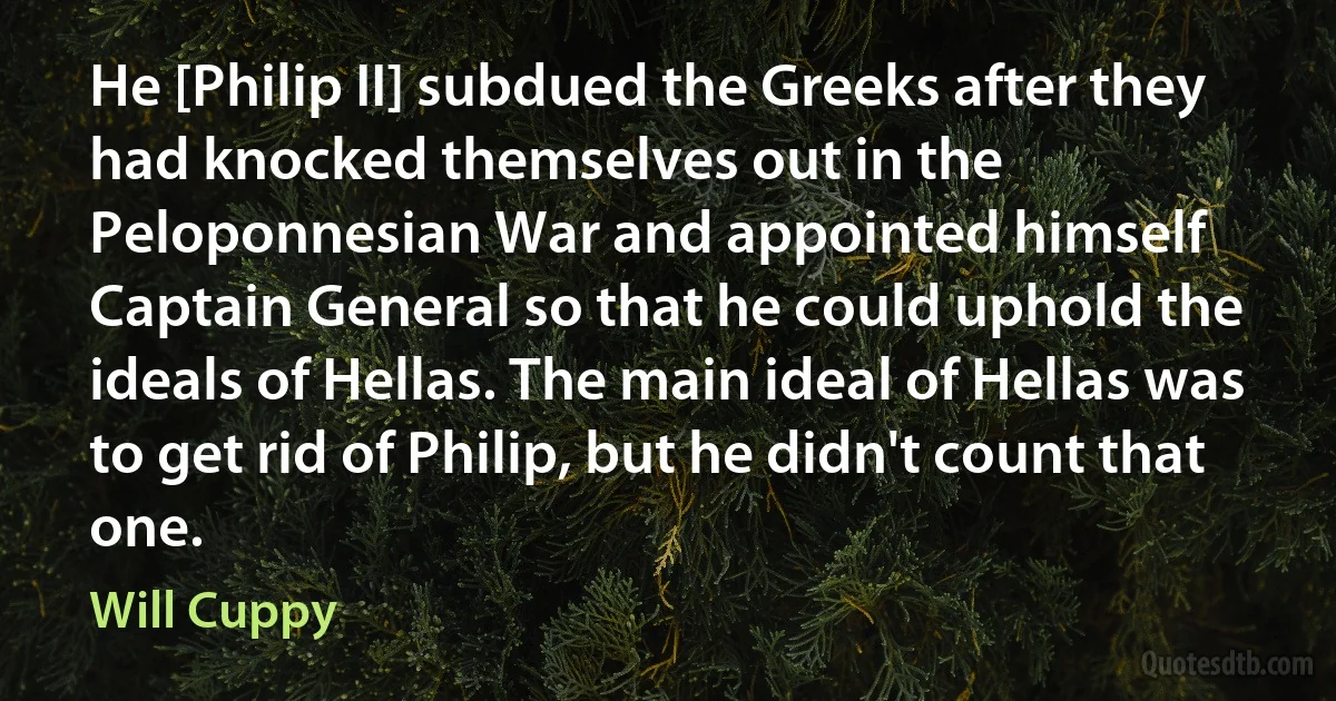 He [Philip II] subdued the Greeks after they had knocked themselves out in the Peloponnesian War and appointed himself Captain General so that he could uphold the ideals of Hellas. The main ideal of Hellas was to get rid of Philip, but he didn't count that one. (Will Cuppy)