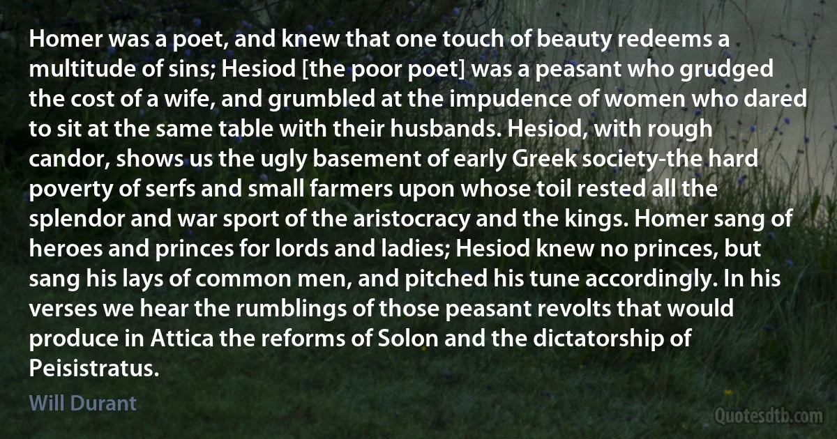 Homer was a poet, and knew that one touch of beauty redeems a multitude of sins; Hesiod [the poor poet] was a peasant who grudged the cost of a wife, and grumbled at the impudence of women who dared to sit at the same table with their husbands. Hesiod, with rough candor, shows us the ugly basement of early Greek society-the hard poverty of serfs and small farmers upon whose toil rested all the splendor and war sport of the aristocracy and the kings. Homer sang of heroes and princes for lords and ladies; Hesiod knew no princes, but sang his lays of common men, and pitched his tune accordingly. In his verses we hear the rumblings of those peasant revolts that would produce in Attica the reforms of Solon and the dictatorship of Peisistratus. (Will Durant)