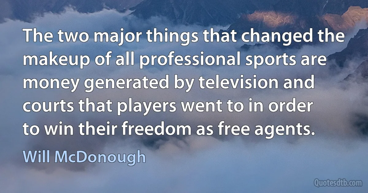 The two major things that changed the makeup of all professional sports are money generated by television and courts that players went to in order to win their freedom as free agents. (Will McDonough)