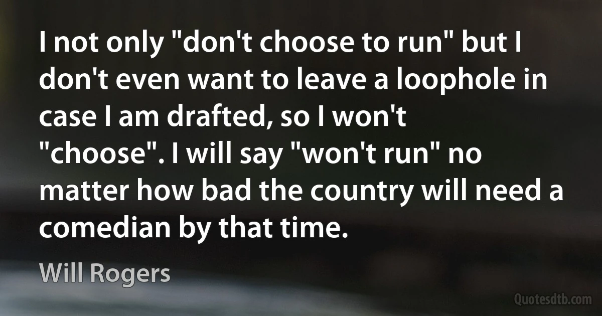 I not only "don't choose to run" but I don't even want to leave a loophole in case I am drafted, so I won't "choose". I will say "won't run" no matter how bad the country will need a comedian by that time. (Will Rogers)