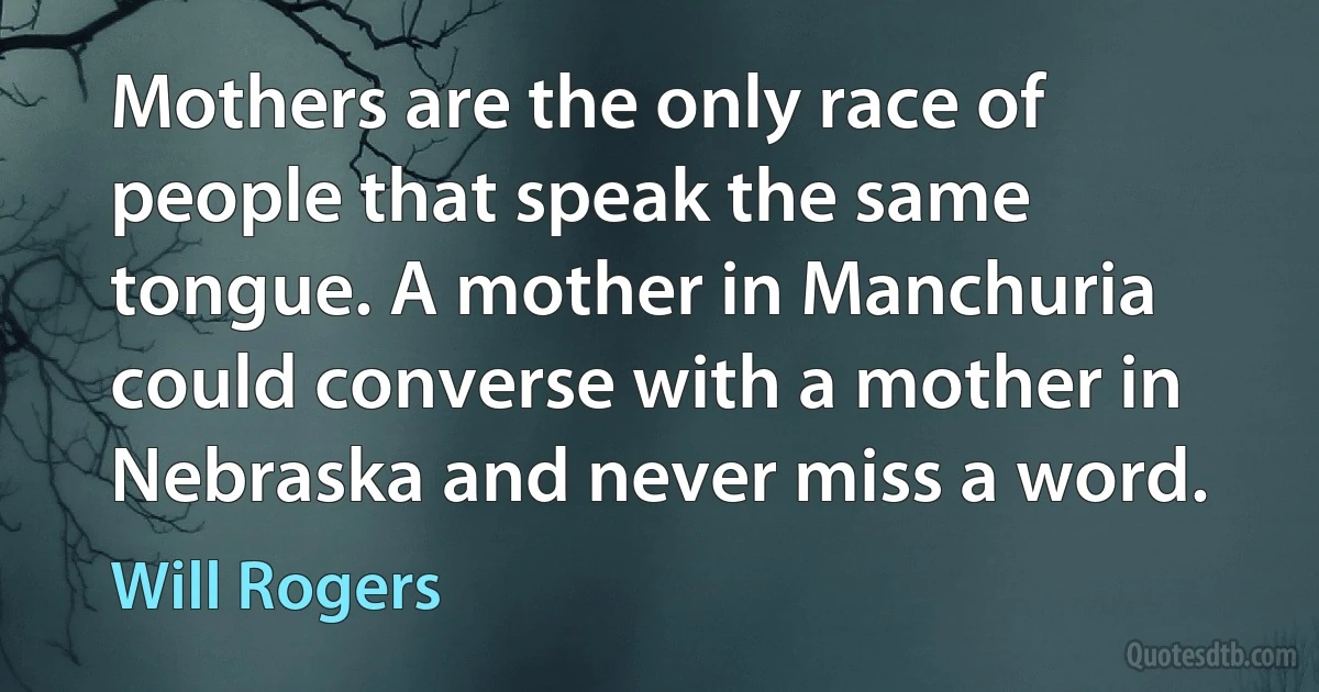 Mothers are the only race of people that speak the same tongue. A mother in Manchuria could converse with a mother in Nebraska and never miss a word. (Will Rogers)