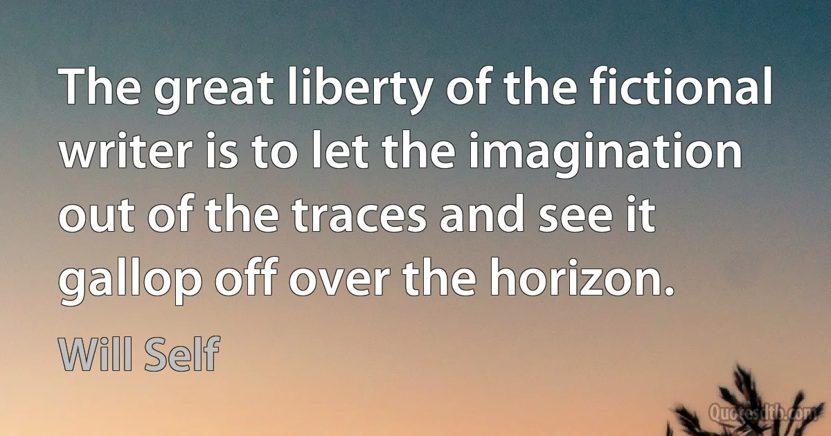 The great liberty of the fictional writer is to let the imagination out of the traces and see it gallop off over the horizon. (Will Self)