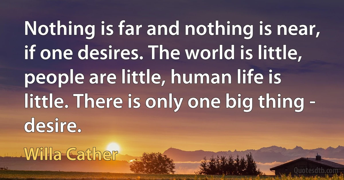 Nothing is far and nothing is near, if one desires. The world is little, people are little, human life is little. There is only one big thing - desire. (Willa Cather)