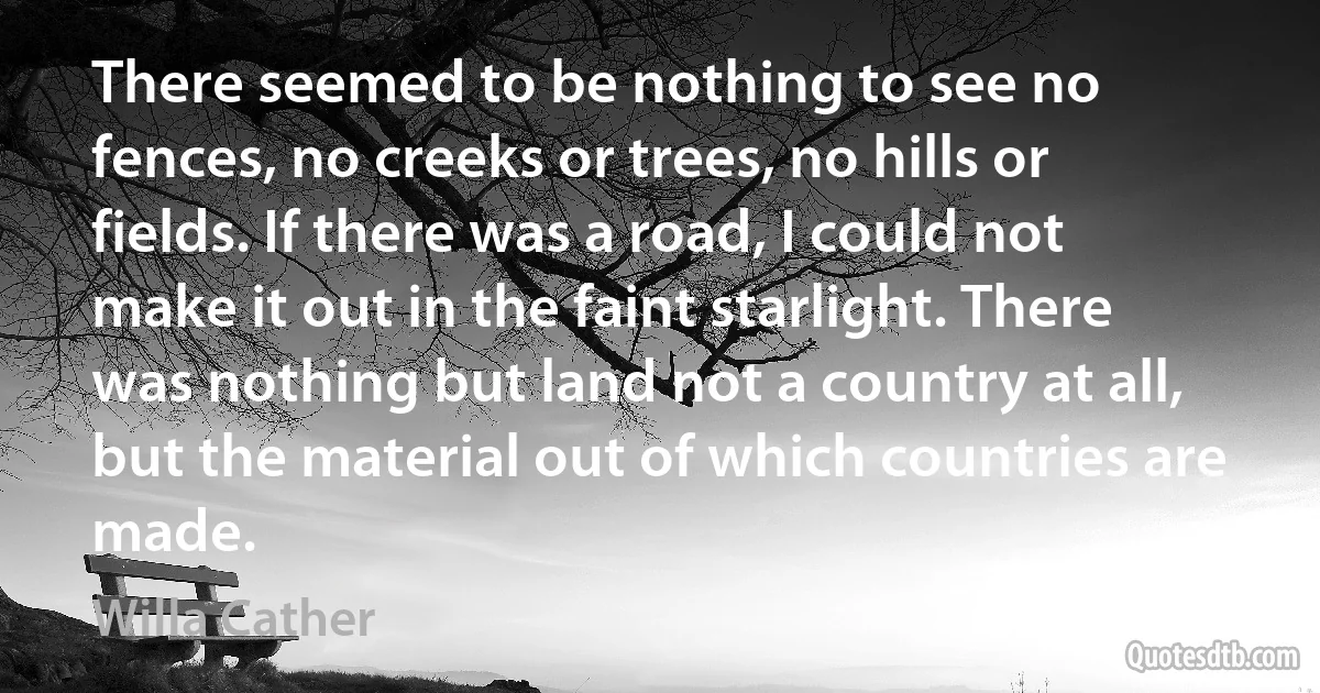 There seemed to be nothing to see no fences, no creeks or trees, no hills or fields. If there was a road, I could not make it out in the faint starlight. There was nothing but land not a country at all, but the material out of which countries are made. (Willa Cather)