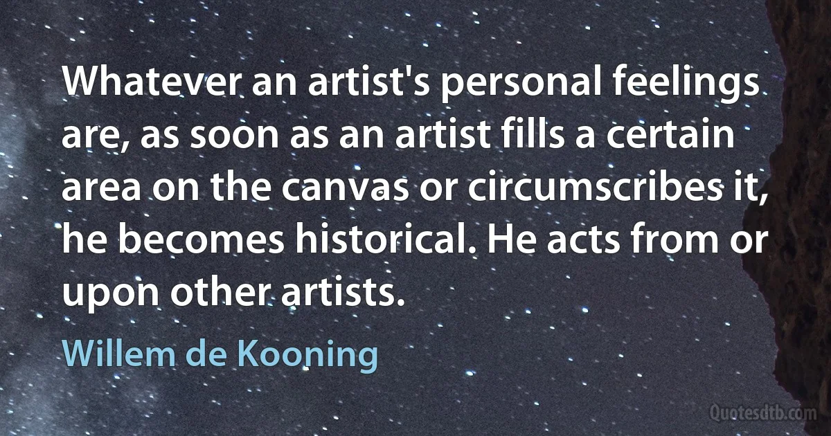 Whatever an artist's personal feelings are, as soon as an artist fills a certain area on the canvas or circumscribes it, he becomes historical. He acts from or upon other artists. (Willem de Kooning)