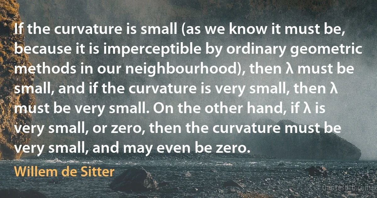 If the curvature is small (as we know it must be, because it is imperceptible by ordinary geometric methods in our neighbourhood), then λ must be small, and if the curvature is very small, then λ must be very small. On the other hand, if λ is very small, or zero, then the curvature must be very small, and may even be zero. (Willem de Sitter)