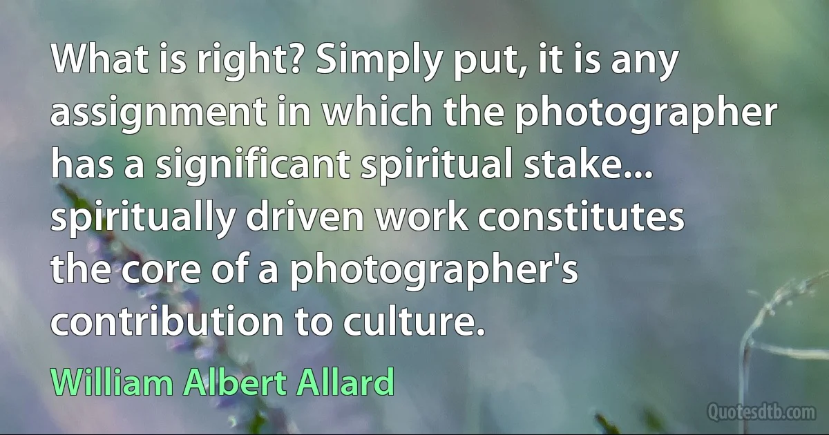 What is right? Simply put, it is any assignment in which the photographer has a significant spiritual stake... spiritually driven work constitutes the core of a photographer's contribution to culture. (William Albert Allard)