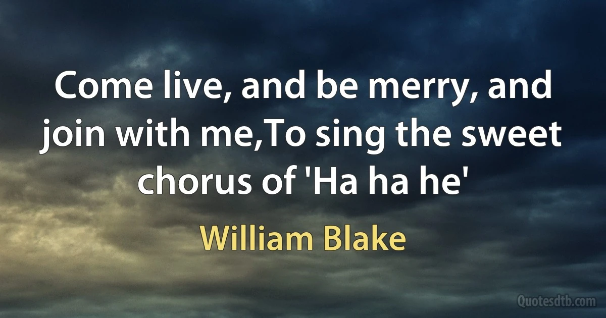 Come live, and be merry, and join with me,To sing the sweet chorus of 'Ha ha he' (William Blake)