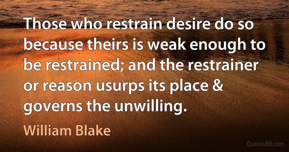 Those who restrain desire do so because theirs is weak enough to be restrained; and the restrainer or reason usurps its place & governs the unwilling. (William Blake)