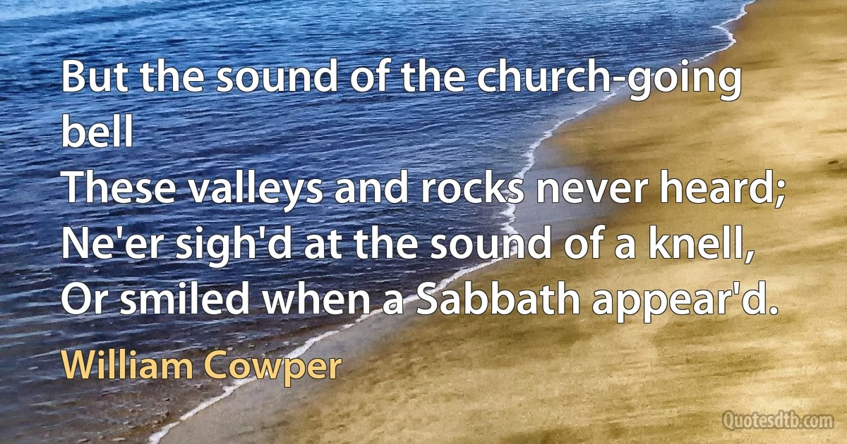 But the sound of the church-going bell
These valleys and rocks never heard;
Ne'er sigh'd at the sound of a knell,
Or smiled when a Sabbath appear'd. (William Cowper)