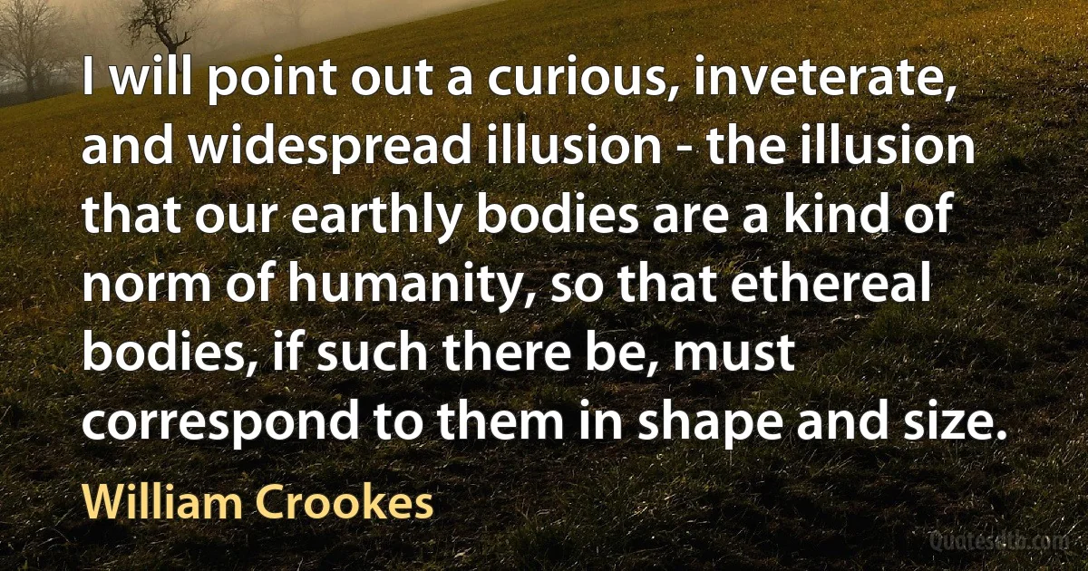 I will point out a curious, inveterate, and widespread illusion - the illusion that our earthly bodies are a kind of norm of humanity, so that ethereal bodies, if such there be, must correspond to them in shape and size. (William Crookes)