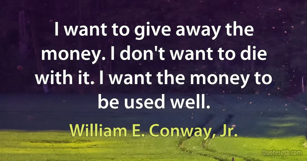 I want to give away the money. I don't want to die with it. I want the money to be used well. (William E. Conway, Jr.)