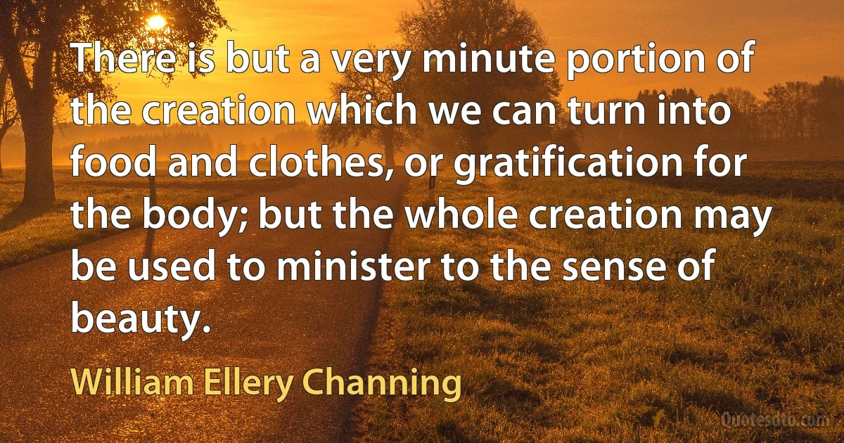 There is but a very minute portion of the creation which we can turn into food and clothes, or gratification for the body; but the whole creation may be used to minister to the sense of beauty. (William Ellery Channing)