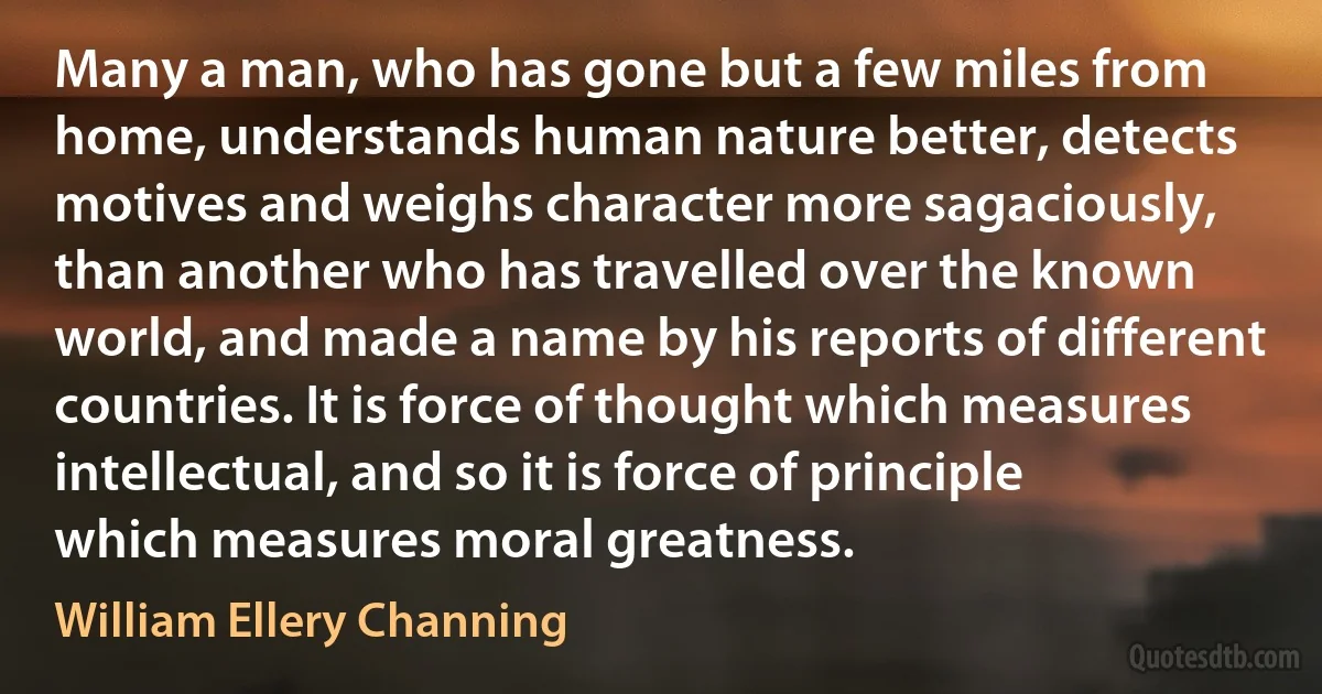 Many a man, who has gone but a few miles from home, understands human nature better, detects motives and weighs character more sagaciously, than another who has travelled over the known world, and made a name by his reports of different countries. It is force of thought which measures intellectual, and so it is force of principle which measures moral greatness. (William Ellery Channing)