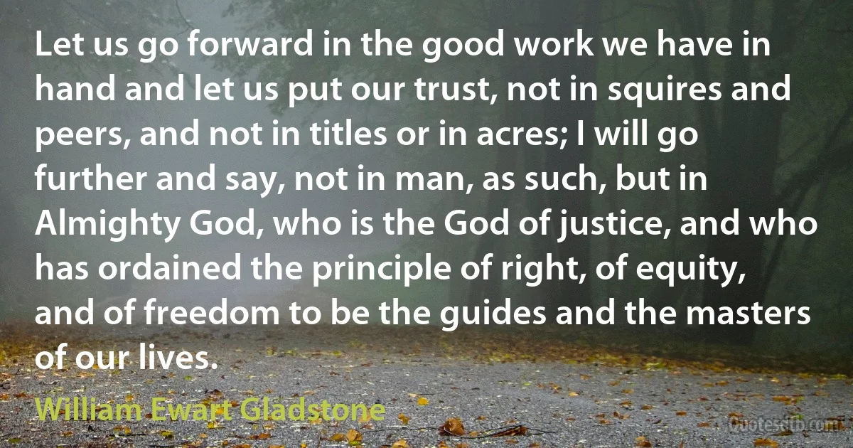 Let us go forward in the good work we have in hand and let us put our trust, not in squires and peers, and not in titles or in acres; I will go further and say, not in man, as such, but in Almighty God, who is the God of justice, and who has ordained the principle of right, of equity, and of freedom to be the guides and the masters of our lives. (William Ewart Gladstone)