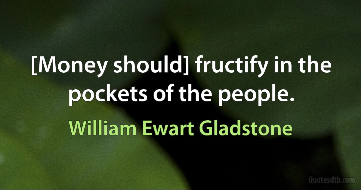 [Money should] fructify in the pockets of the people. (William Ewart Gladstone)