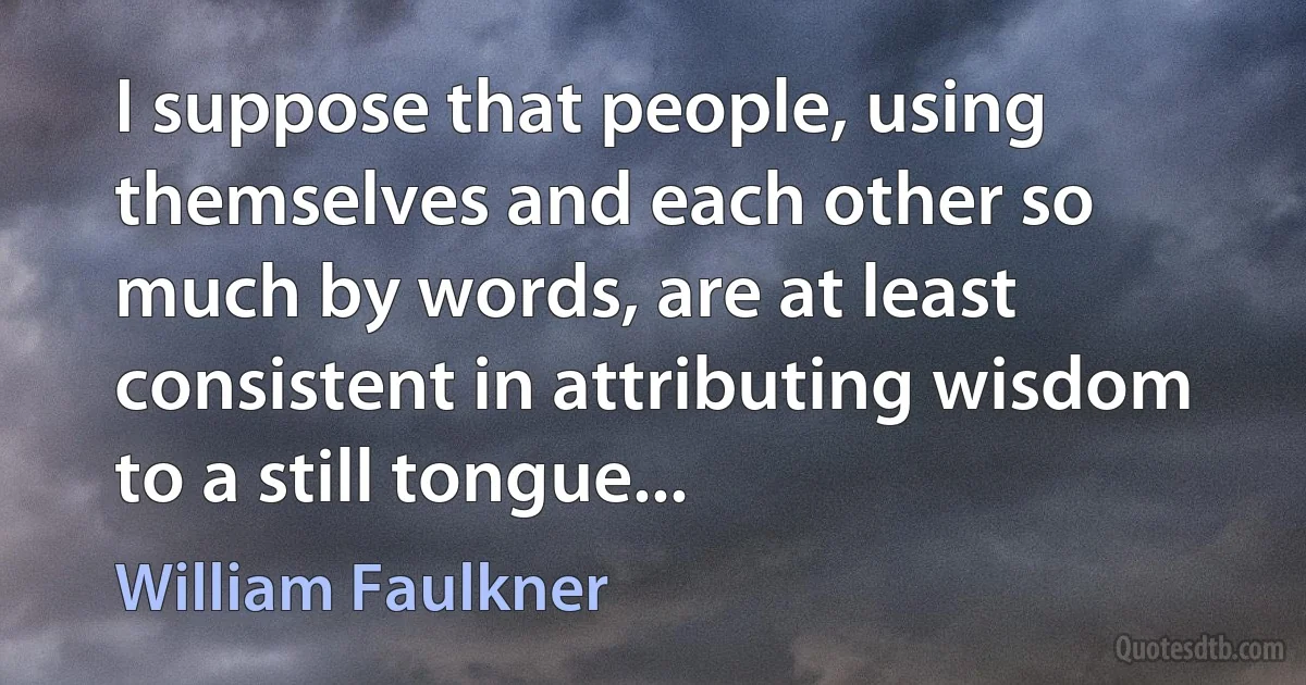 I suppose that people, using themselves and each other so much by words, are at least consistent in attributing wisdom to a still tongue... (William Faulkner)