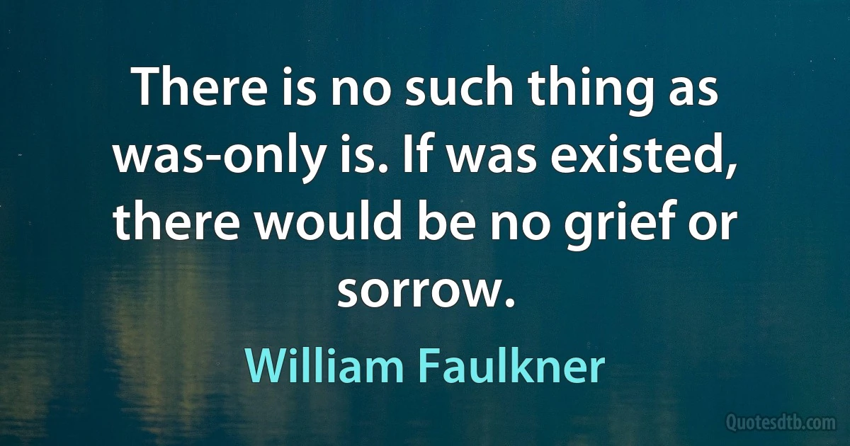 There is no such thing as was-only is. If was existed, there would be no grief or sorrow. (William Faulkner)