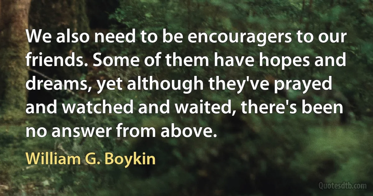 We also need to be encouragers to our friends. Some of them have hopes and dreams, yet although they've prayed and watched and waited, there's been no answer from above. (William G. Boykin)