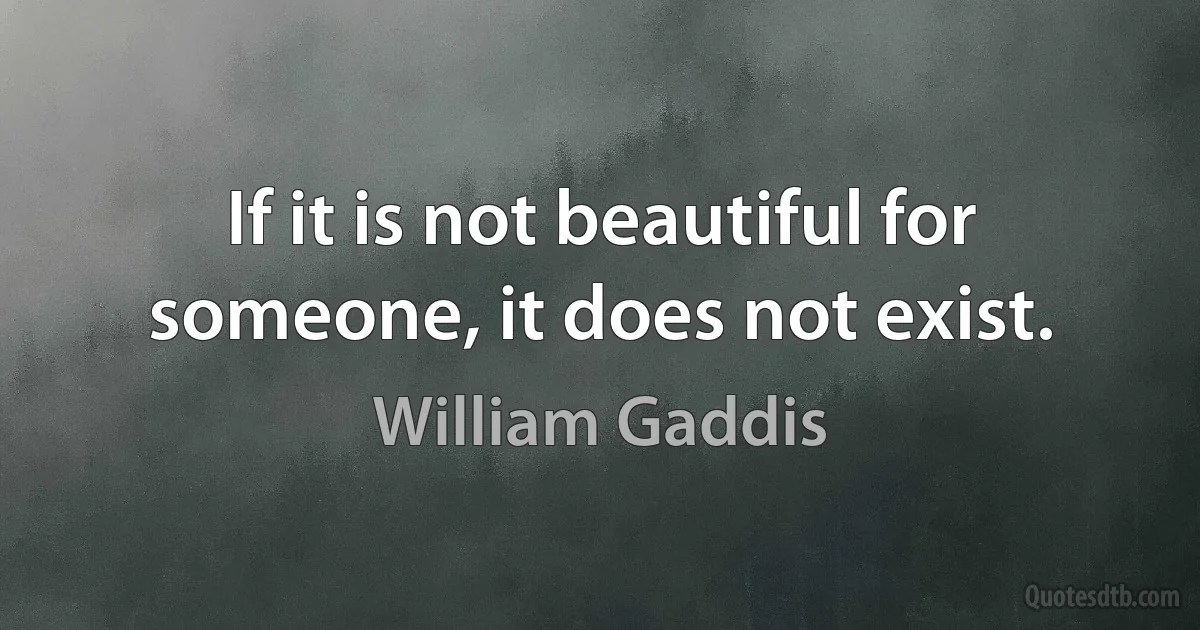 If it is not beautiful for someone, it does not exist. (William Gaddis)