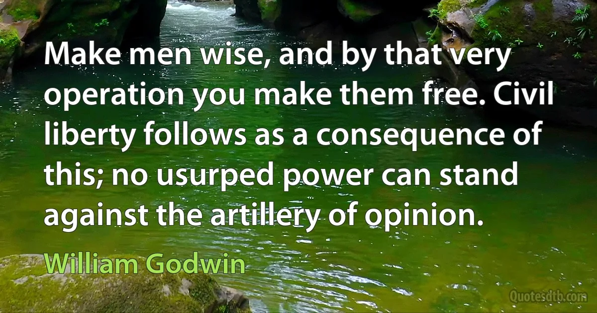 Make men wise, and by that very operation you make them free. Civil liberty follows as a consequence of this; no usurped power can stand against the artillery of opinion. (William Godwin)