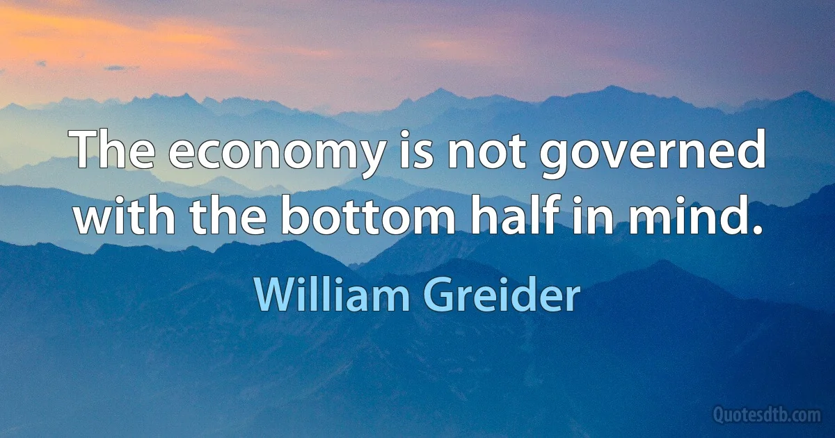 The economy is not governed with the bottom half in mind. (William Greider)