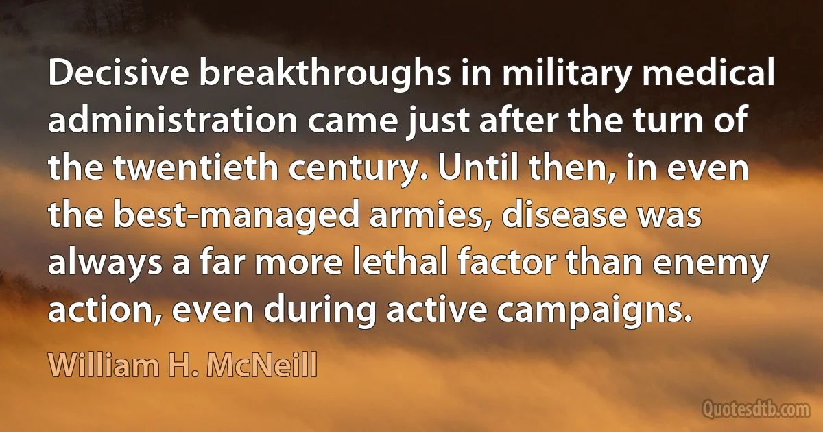 Decisive breakthroughs in military medical administration came just after the turn of the twentieth century. Until then, in even the best-managed armies, disease was always a far more lethal factor than enemy action, even during active campaigns. (William H. McNeill)