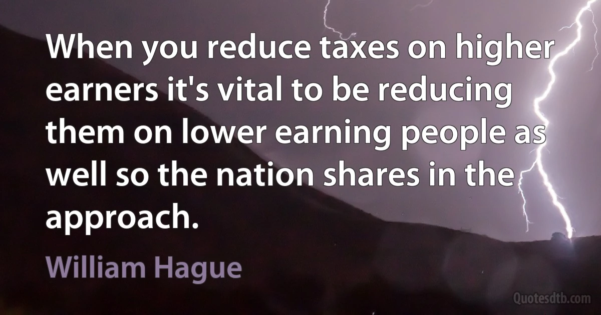 When you reduce taxes on higher earners it's vital to be reducing them on lower earning people as well so the nation shares in the approach. (William Hague)