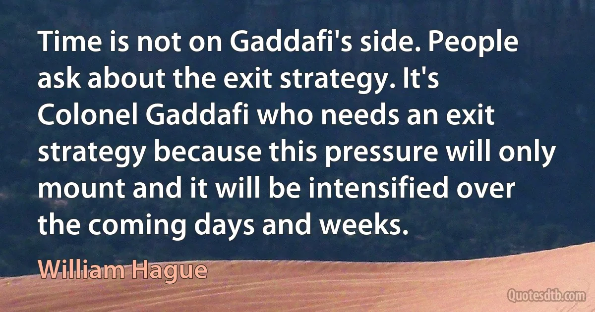 Time is not on Gaddafi's side. People ask about the exit strategy. It's Colonel Gaddafi who needs an exit strategy because this pressure will only mount and it will be intensified over the coming days and weeks. (William Hague)