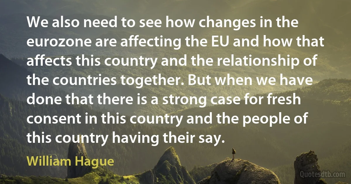 We also need to see how changes in the eurozone are affecting the EU and how that affects this country and the relationship of the countries together. But when we have done that there is a strong case for fresh consent in this country and the people of this country having their say. (William Hague)