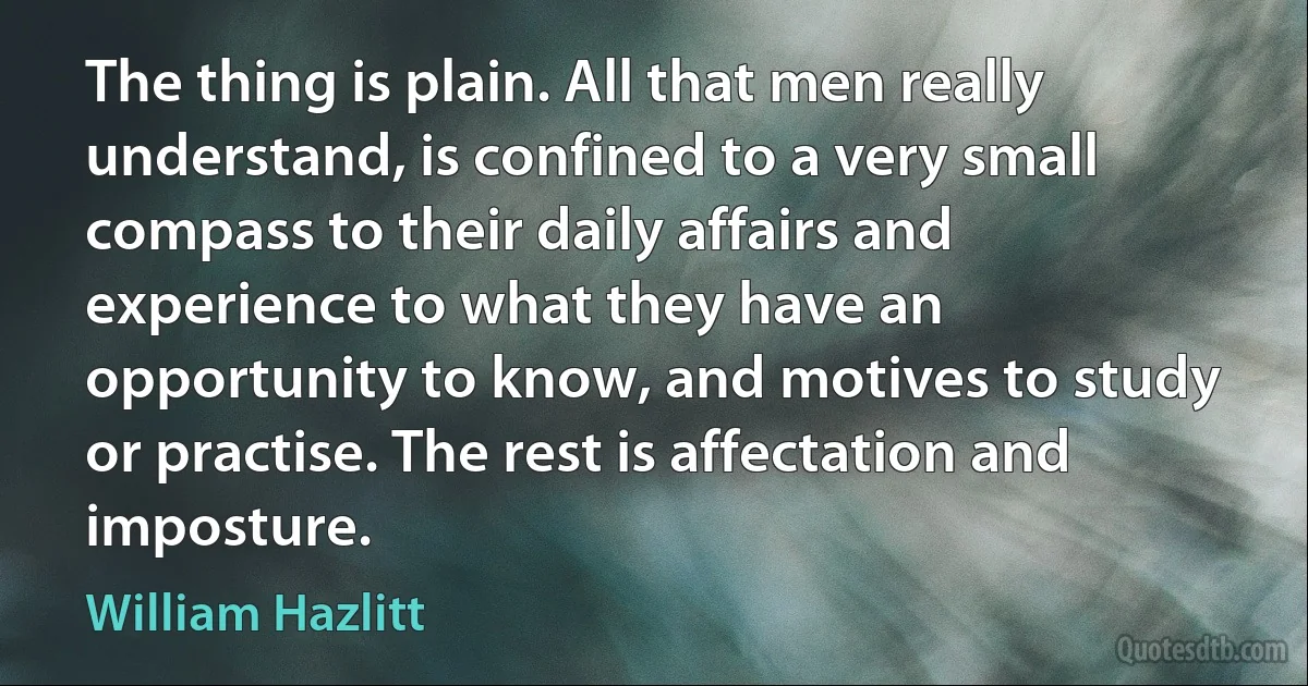 The thing is plain. All that men really understand, is confined to a very small compass to their daily affairs and experience to what they have an opportunity to know, and motives to study or practise. The rest is affectation and imposture. (William Hazlitt)