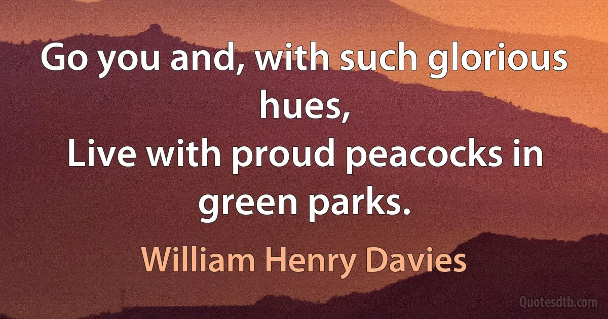 Go you and, with such glorious hues,
Live with proud peacocks in green parks. (William Henry Davies)