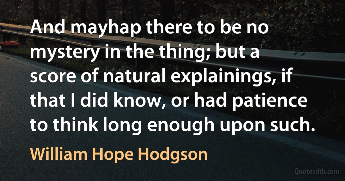 And mayhap there to be no mystery in the thing; but a score of natural explainings, if that I did know, or had patience to think long enough upon such. (William Hope Hodgson)