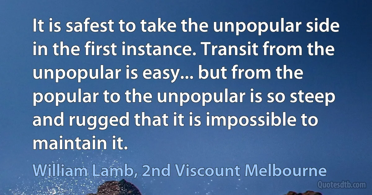 It is safest to take the unpopular side in the first instance. Transit from the unpopular is easy... but from the popular to the unpopular is so steep and rugged that it is impossible to maintain it. (William Lamb, 2nd Viscount Melbourne)