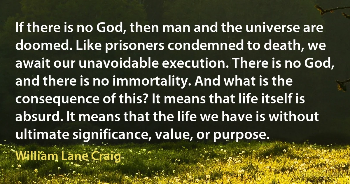 If there is no God, then man and the universe are doomed. Like prisoners condemned to death, we await our unavoidable execution. There is no God, and there is no immortality. And what is the consequence of this? It means that life itself is absurd. It means that the life we have is without ultimate significance, value, or purpose. (William Lane Craig)