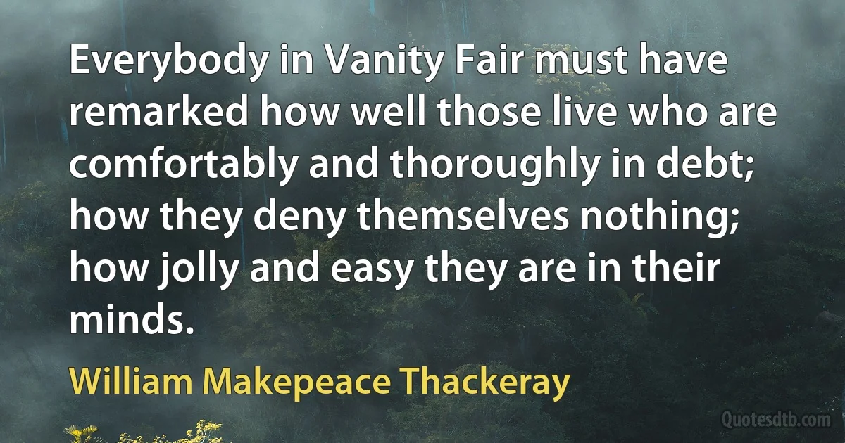 Everybody in Vanity Fair must have remarked how well those live who are comfortably and thoroughly in debt; how they deny themselves nothing; how jolly and easy they are in their minds. (William Makepeace Thackeray)