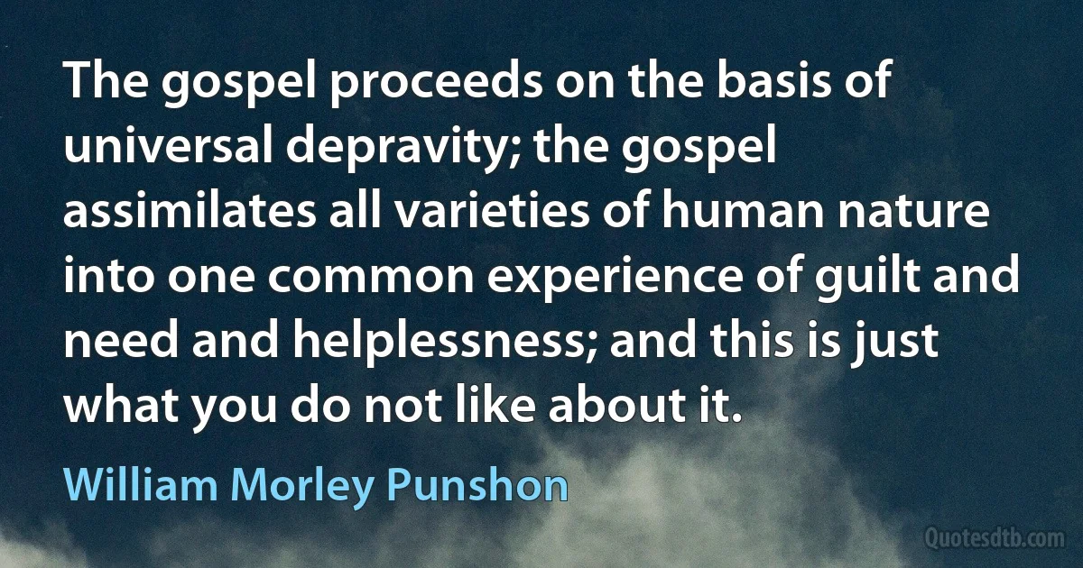 The gospel proceeds on the basis of universal depravity; the gospel assimilates all varieties of human nature into one common experience of guilt and need and helplessness; and this is just what you do not like about it. (William Morley Punshon)