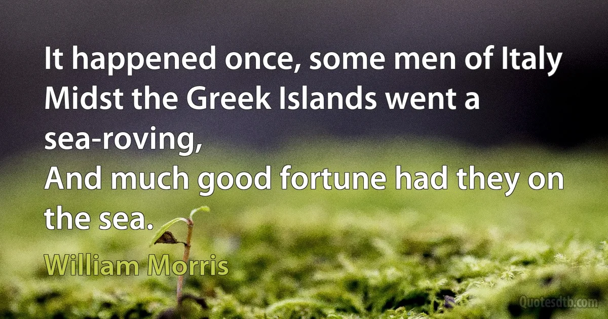 It happened once, some men of Italy
Midst the Greek Islands went a sea-roving,
And much good fortune had they on the sea. (William Morris)