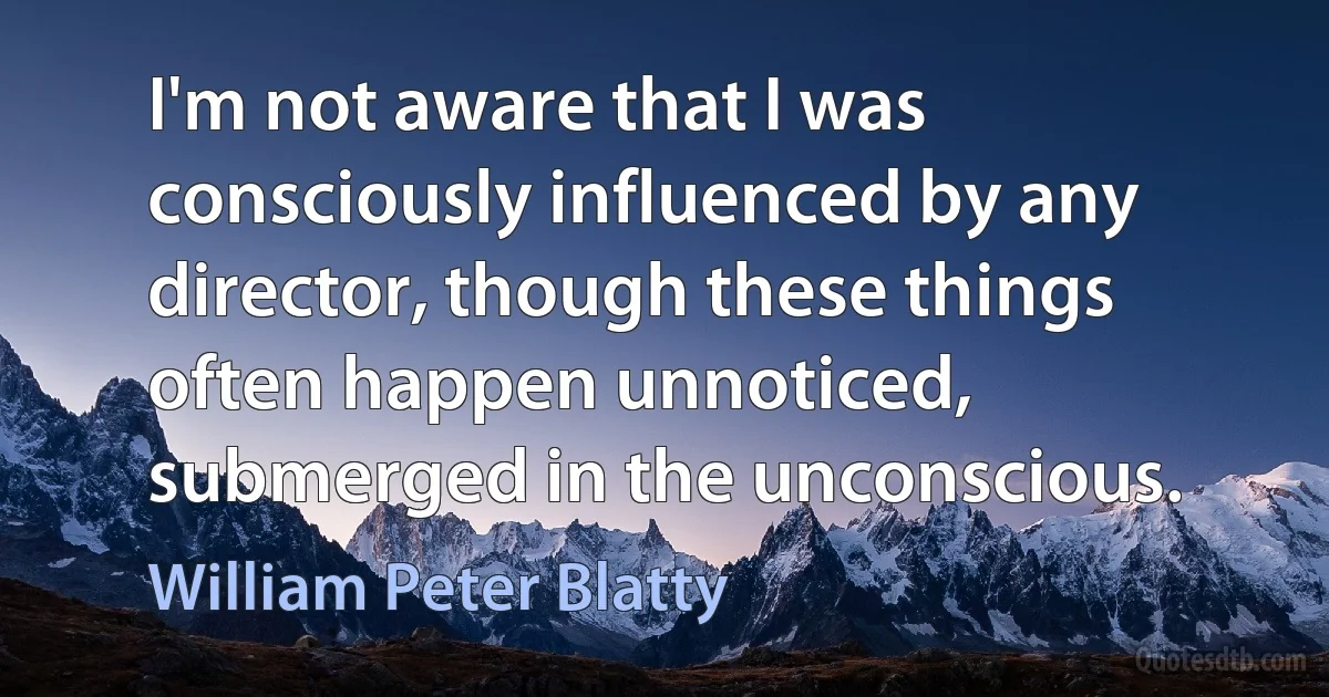 I'm not aware that I was consciously influenced by any director, though these things often happen unnoticed, submerged in the unconscious. (William Peter Blatty)