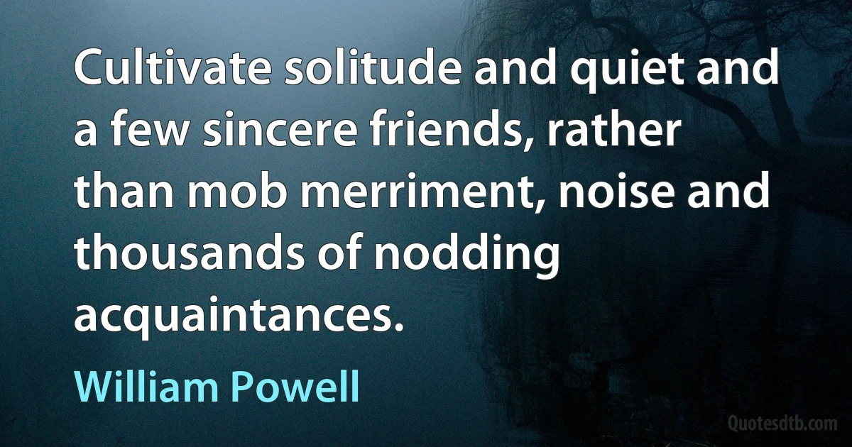 Cultivate solitude and quiet and a few sincere friends, rather than mob merriment, noise and thousands of nodding acquaintances. (William Powell)