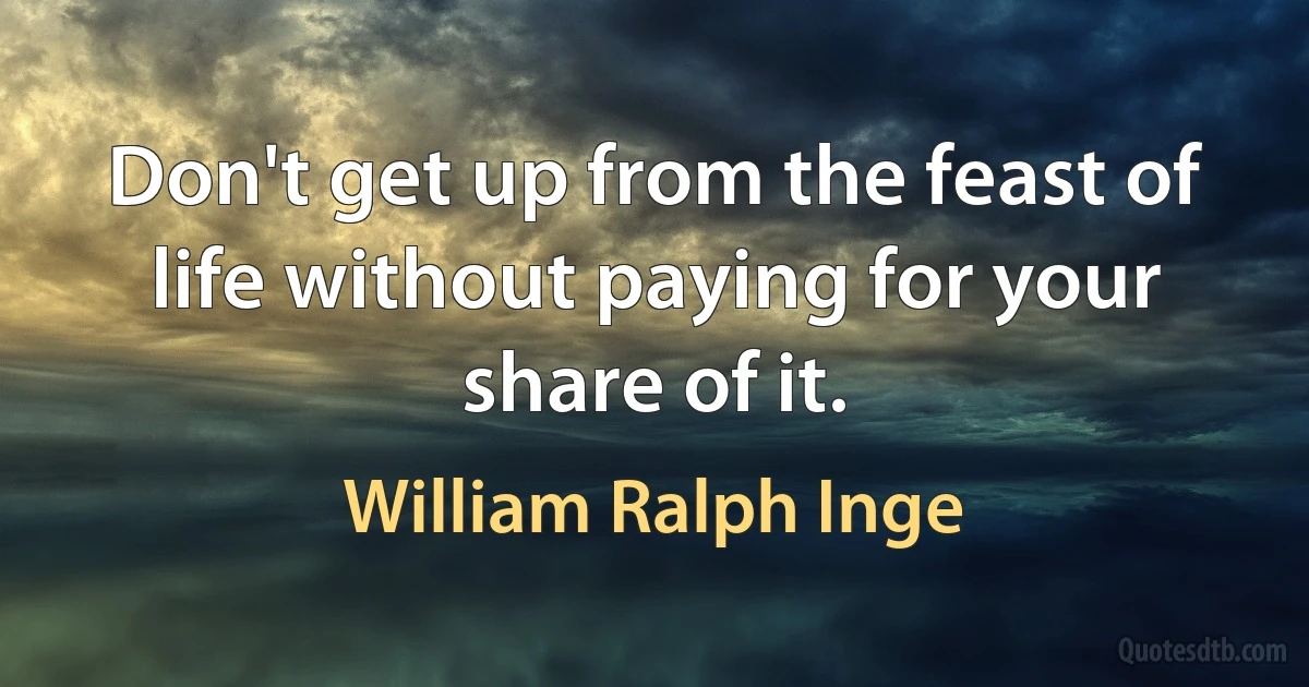 Don't get up from the feast of life without paying for your share of it. (William Ralph Inge)