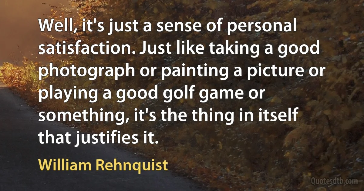 Well, it's just a sense of personal satisfaction. Just like taking a good photograph or painting a picture or playing a good golf game or something, it's the thing in itself that justifies it. (William Rehnquist)