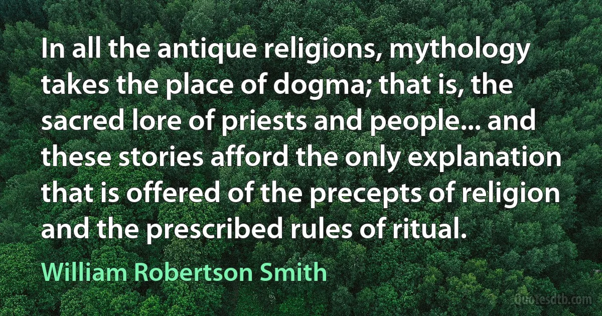 In all the antique religions, mythology takes the place of dogma; that is, the sacred lore of priests and people... and these stories afford the only explanation that is offered of the precepts of religion and the prescribed rules of ritual. (William Robertson Smith)