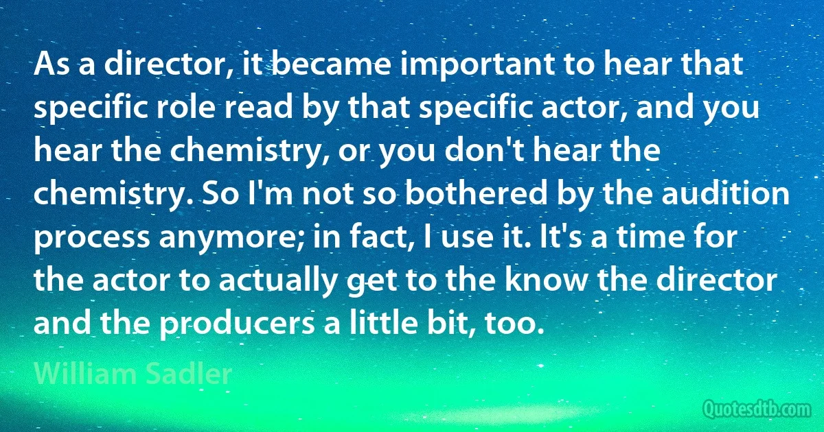 As a director, it became important to hear that specific role read by that specific actor, and you hear the chemistry, or you don't hear the chemistry. So I'm not so bothered by the audition process anymore; in fact, I use it. It's a time for the actor to actually get to the know the director and the producers a little bit, too. (William Sadler)