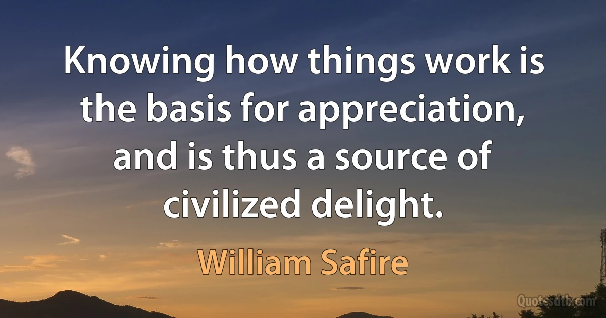 Knowing how things work is the basis for appreciation, and is thus a source of civilized delight. (William Safire)