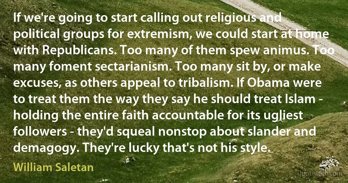 If we're going to start calling out religious and political groups for extremism, we could start at home with Republicans. Too many of them spew animus. Too many foment sectarianism. Too many sit by, or make excuses, as others appeal to tribalism. If Obama were to treat them the way they say he should treat Islam - holding the entire faith accountable for its ugliest followers - they'd squeal nonstop about slander and demagogy. They're lucky that's not his style. (William Saletan)